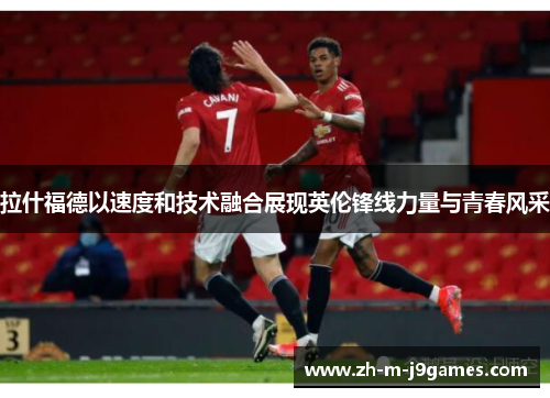 拉什福德以速度和技术融合展现英伦锋线力量与青春风采