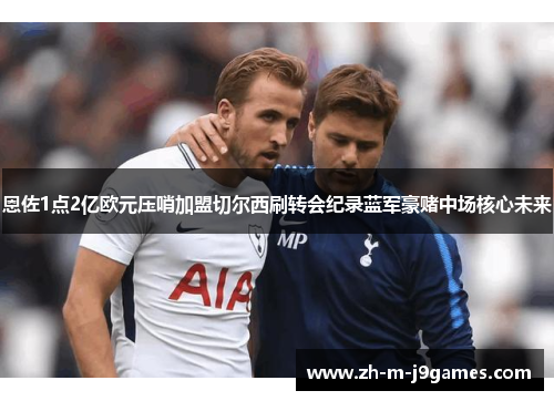 恩佐1点2亿欧元压哨加盟切尔西刷转会纪录蓝军豪赌中场核心未来